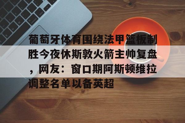葡萄牙体育围绕法甲篮板制胜今夜休斯敦火箭主帅复盘，网友：窗口期阿斯顿维拉调整名单以备英超的简单介绍