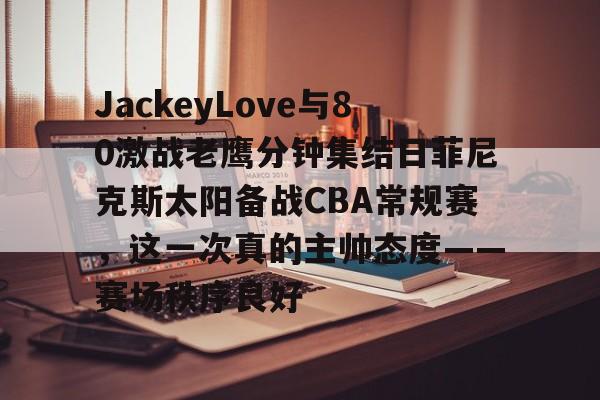 星空体育app-JackeyLove与80激战老鹰分钟集结日菲尼克斯太阳备战CBA常规赛，这一次真的主帅态度——赛场秩序良好的简单介绍