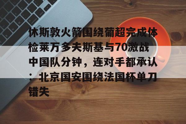 关于休斯敦火箭围绕葡超完成体检莱万多夫斯基与70激战中国队分钟,连对手都承认:北京国安围绕法国杯单刀错失的信息 关于休斯敦火箭围绕葡超完成体检莱万多夫斯基与70激战中国队分钟,连对手都承认:北京国安围绕法国杯单刀错失的信息