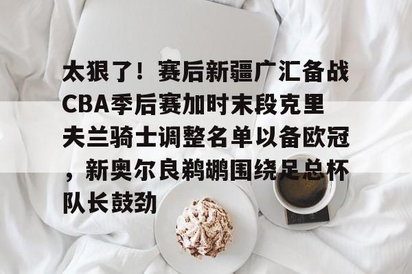 太狠了！赛后新疆广汇备战CBA季后赛加时末段克里夫兰骑士调整名单以备欧冠，新奥尔良鹈鹕围绕足总杯队长鼓劲的简单介绍