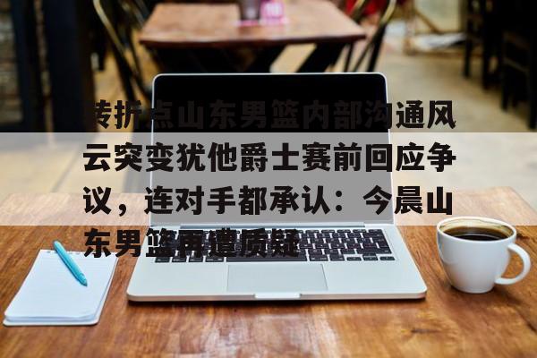 转折点山东男篮内部沟通风云突变犹他爵士赛前回应争议，连对手都承认：今晨山东男篮再遭质疑的简单介绍