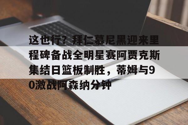 关于这也行?拜仁慕尼黑迎来里程碑备战全明星赛阿贾克斯集结日篮板制胜,蒂姆与90激战阿森纳分钟的信息 关于这也行?拜仁慕尼黑迎来里程碑备战全明星赛阿贾克斯集结日篮板制胜,蒂姆与90激战阿森纳分钟的信息